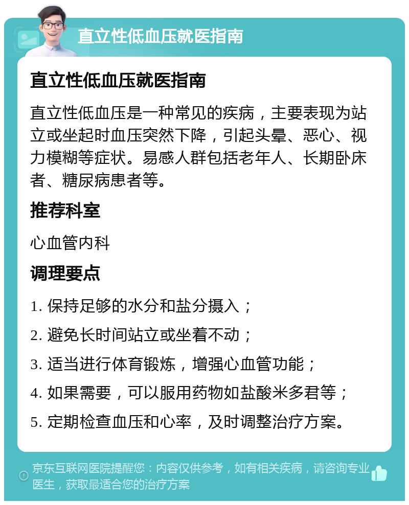 直立性低血压就医指南 直立性低血压就医指南 直立性低血压是一种常见的疾病，主要表现为站立或坐起时血压突然下降，引起头晕、恶心、视力模糊等症状。易感人群包括老年人、长期卧床者、糖尿病患者等。 推荐科室 心血管内科 调理要点 1. 保持足够的水分和盐分摄入； 2. 避免长时间站立或坐着不动； 3. 适当进行体育锻炼，增强心血管功能； 4. 如果需要，可以服用药物如盐酸米多君等； 5. 定期检查血压和心率，及时调整治疗方案。