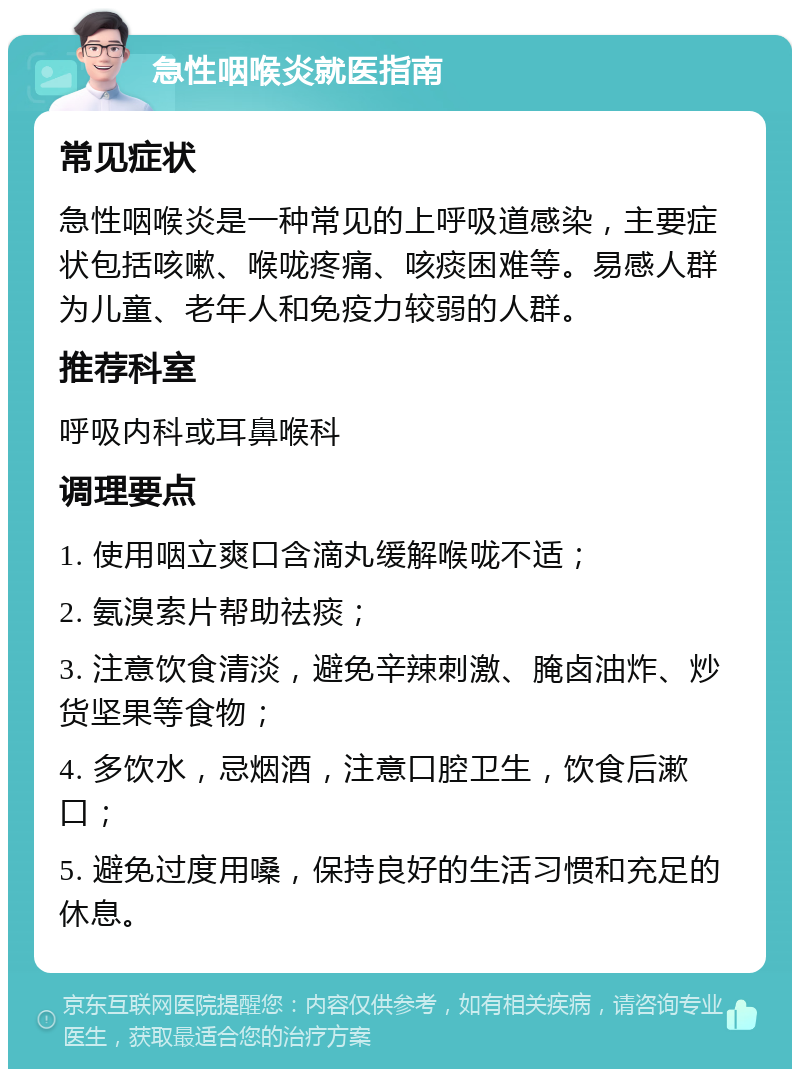 急性咽喉炎就医指南 常见症状 急性咽喉炎是一种常见的上呼吸道感染，主要症状包括咳嗽、喉咙疼痛、咳痰困难等。易感人群为儿童、老年人和免疫力较弱的人群。 推荐科室 呼吸内科或耳鼻喉科 调理要点 1. 使用咽立爽口含滴丸缓解喉咙不适； 2. 氨溴索片帮助祛痰； 3. 注意饮食清淡，避免辛辣刺激、腌卤油炸、炒货坚果等食物； 4. 多饮水，忌烟酒，注意口腔卫生，饮食后漱口； 5. 避免过度用嗓，保持良好的生活习惯和充足的休息。