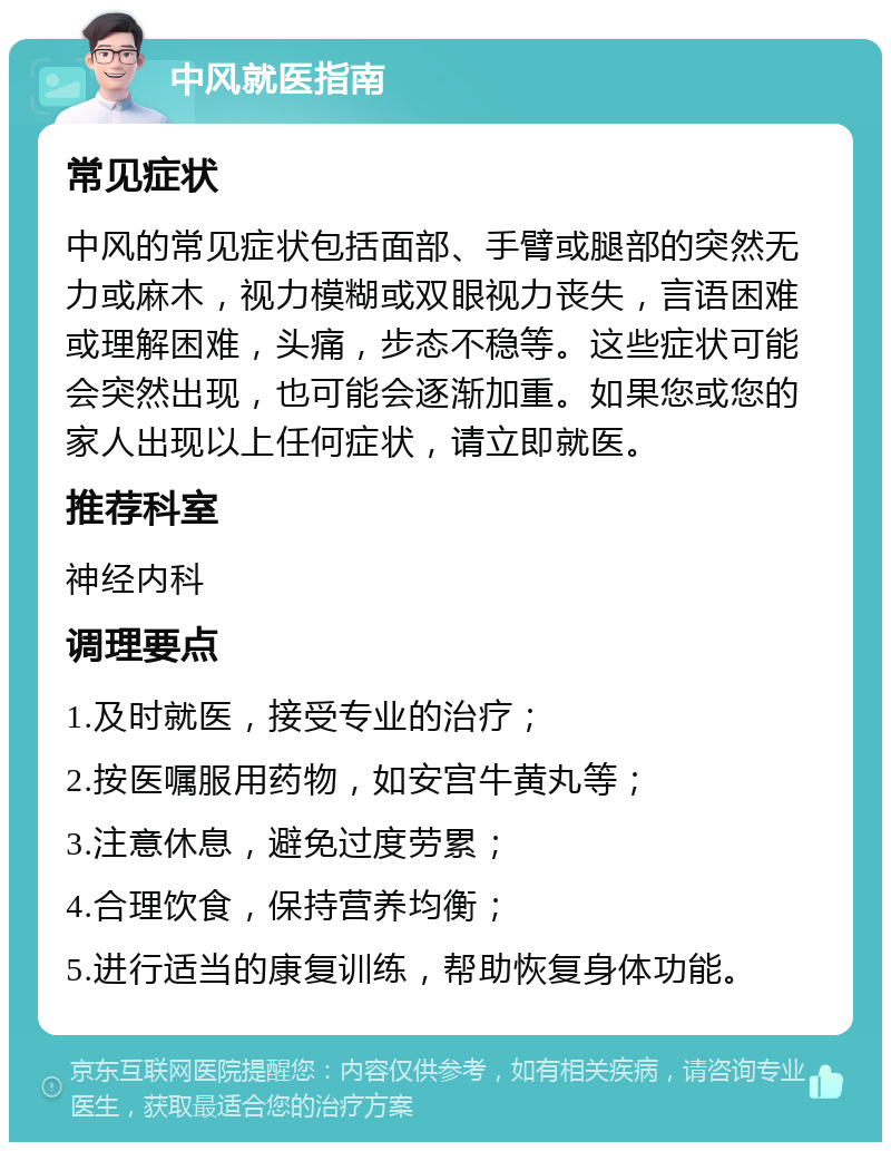 中风就医指南 常见症状 中风的常见症状包括面部、手臂或腿部的突然无力或麻木，视力模糊或双眼视力丧失，言语困难或理解困难，头痛，步态不稳等。这些症状可能会突然出现，也可能会逐渐加重。如果您或您的家人出现以上任何症状，请立即就医。 推荐科室 神经内科 调理要点 1.及时就医，接受专业的治疗； 2.按医嘱服用药物，如安宫牛黄丸等； 3.注意休息，避免过度劳累； 4.合理饮食，保持营养均衡； 5.进行适当的康复训练，帮助恢复身体功能。