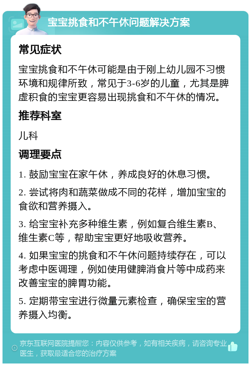 宝宝挑食和不午休问题解决方案 常见症状 宝宝挑食和不午休可能是由于刚上幼儿园不习惯环境和规律所致，常见于3-6岁的儿童，尤其是脾虚积食的宝宝更容易出现挑食和不午休的情况。 推荐科室 儿科 调理要点 1. 鼓励宝宝在家午休，养成良好的休息习惯。 2. 尝试将肉和蔬菜做成不同的花样，增加宝宝的食欲和营养摄入。 3. 给宝宝补充多种维生素，例如复合维生素B、维生素C等，帮助宝宝更好地吸收营养。 4. 如果宝宝的挑食和不午休问题持续存在，可以考虑中医调理，例如使用健脾消食片等中成药来改善宝宝的脾胃功能。 5. 定期带宝宝进行微量元素检查，确保宝宝的营养摄入均衡。