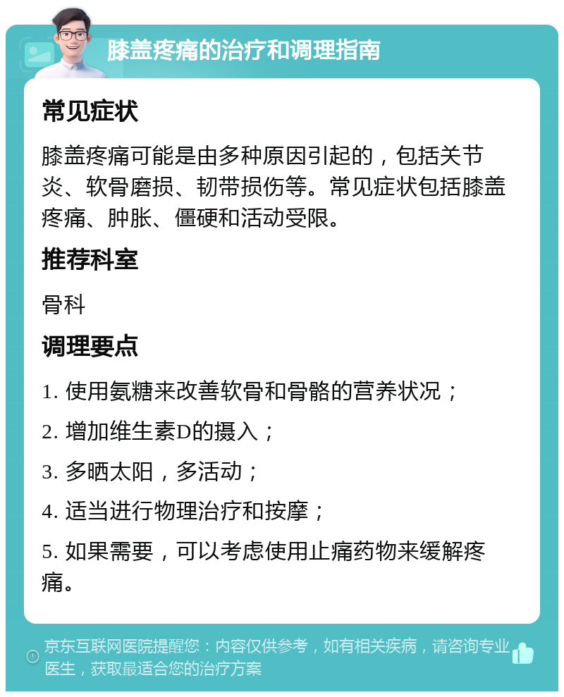 膝盖疼痛的治疗和调理指南 常见症状 膝盖疼痛可能是由多种原因引起的，包括关节炎、软骨磨损、韧带损伤等。常见症状包括膝盖疼痛、肿胀、僵硬和活动受限。 推荐科室 骨科 调理要点 1. 使用氨糖来改善软骨和骨骼的营养状况； 2. 增加维生素D的摄入； 3. 多晒太阳，多活动； 4. 适当进行物理治疗和按摩； 5. 如果需要，可以考虑使用止痛药物来缓解疼痛。