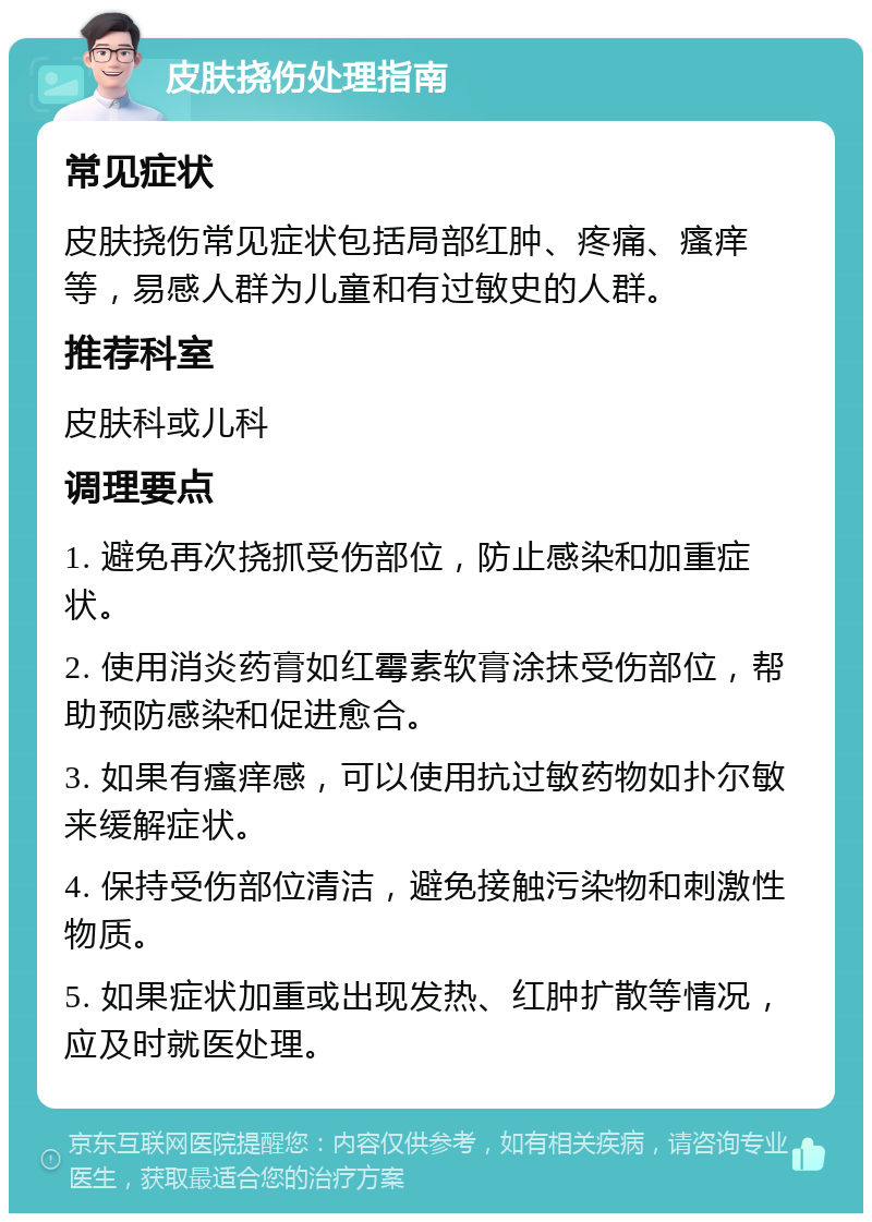 皮肤挠伤处理指南 常见症状 皮肤挠伤常见症状包括局部红肿、疼痛、瘙痒等，易感人群为儿童和有过敏史的人群。 推荐科室 皮肤科或儿科 调理要点 1. 避免再次挠抓受伤部位，防止感染和加重症状。 2. 使用消炎药膏如红霉素软膏涂抹受伤部位，帮助预防感染和促进愈合。 3. 如果有瘙痒感，可以使用抗过敏药物如扑尔敏来缓解症状。 4. 保持受伤部位清洁，避免接触污染物和刺激性物质。 5. 如果症状加重或出现发热、红肿扩散等情况，应及时就医处理。