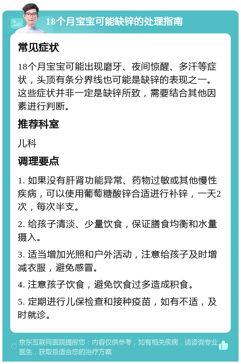 18个月宝宝可能缺锌的处理指南 常见症状 18个月宝宝可能出现磨牙、夜间惊醒、多汗等症状，头顶有条分界线也可能是缺锌的表现之一。这些症状并非一定是缺锌所致，需要结合其他因素进行判断。 推荐科室 儿科 调理要点 1. 如果没有肝肾功能异常、药物过敏或其他慢性疾病，可以使用葡萄糖酸锌合适进行补锌，一天2次，每次半支。 2. 给孩子清淡、少量饮食，保证膳食均衡和水量摄入。 3. 适当增加光照和户外活动，注意给孩子及时增减衣服，避免感冒。 4. 注意孩子饮食，避免饮食过多造成积食。 5. 定期进行儿保检查和接种疫苗，如有不适，及时就诊。