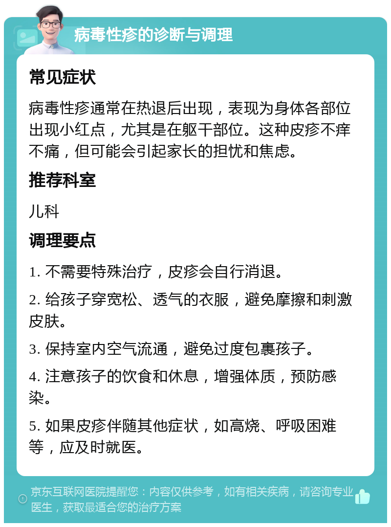 病毒性疹的诊断与调理 常见症状 病毒性疹通常在热退后出现，表现为身体各部位出现小红点，尤其是在躯干部位。这种皮疹不痒不痛，但可能会引起家长的担忧和焦虑。 推荐科室 儿科 调理要点 1. 不需要特殊治疗，皮疹会自行消退。 2. 给孩子穿宽松、透气的衣服，避免摩擦和刺激皮肤。 3. 保持室内空气流通，避免过度包裹孩子。 4. 注意孩子的饮食和休息，增强体质，预防感染。 5. 如果皮疹伴随其他症状，如高烧、呼吸困难等，应及时就医。