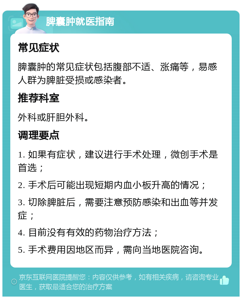 脾囊肿就医指南 常见症状 脾囊肿的常见症状包括腹部不适、涨痛等，易感人群为脾脏受损或感染者。 推荐科室 外科或肝胆外科。 调理要点 1. 如果有症状，建议进行手术处理，微创手术是首选； 2. 手术后可能出现短期内血小板升高的情况； 3. 切除脾脏后，需要注意预防感染和出血等并发症； 4. 目前没有有效的药物治疗方法； 5. 手术费用因地区而异，需向当地医院咨询。