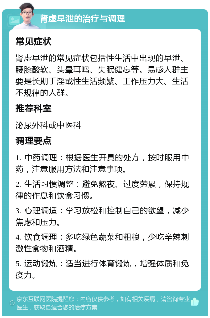 肾虚早泄的治疗与调理 常见症状 肾虚早泄的常见症状包括性生活中出现的早泄、腰膝酸软、头晕耳鸣、失眠健忘等。易感人群主要是长期手淫或性生活频繁、工作压力大、生活不规律的人群。 推荐科室 泌尿外科或中医科 调理要点 1. 中药调理：根据医生开具的处方，按时服用中药，注意服用方法和注意事项。 2. 生活习惯调整：避免熬夜、过度劳累，保持规律的作息和饮食习惯。 3. 心理调适：学习放松和控制自己的欲望，减少焦虑和压力。 4. 饮食调理：多吃绿色蔬菜和粗粮，少吃辛辣刺激性食物和酒精。 5. 运动锻炼：适当进行体育锻炼，增强体质和免疫力。