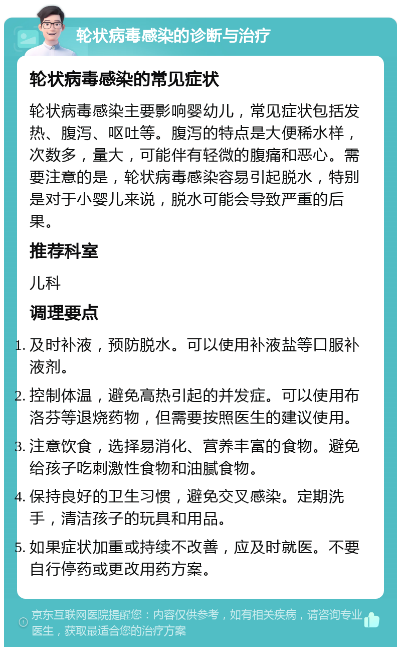 轮状病毒感染的诊断与治疗 轮状病毒感染的常见症状 轮状病毒感染主要影响婴幼儿，常见症状包括发热、腹泻、呕吐等。腹泻的特点是大便稀水样，次数多，量大，可能伴有轻微的腹痛和恶心。需要注意的是，轮状病毒感染容易引起脱水，特别是对于小婴儿来说，脱水可能会导致严重的后果。 推荐科室 儿科 调理要点 及时补液，预防脱水。可以使用补液盐等口服补液剂。 控制体温，避免高热引起的并发症。可以使用布洛芬等退烧药物，但需要按照医生的建议使用。 注意饮食，选择易消化、营养丰富的食物。避免给孩子吃刺激性食物和油腻食物。 保持良好的卫生习惯，避免交叉感染。定期洗手，清洁孩子的玩具和用品。 如果症状加重或持续不改善，应及时就医。不要自行停药或更改用药方案。