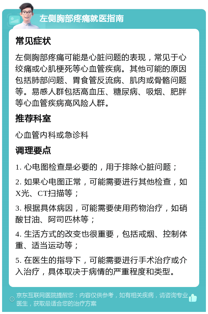 左侧胸部疼痛就医指南 常见症状 左侧胸部疼痛可能是心脏问题的表现，常见于心绞痛或心肌梗死等心血管疾病。其他可能的原因包括肺部问题、胃食管反流病、肌肉或骨骼问题等。易感人群包括高血压、糖尿病、吸烟、肥胖等心血管疾病高风险人群。 推荐科室 心血管内科或急诊科 调理要点 1. 心电图检查是必要的，用于排除心脏问题； 2. 如果心电图正常，可能需要进行其他检查，如X光、CT扫描等； 3. 根据具体病因，可能需要使用药物治疗，如硝酸甘油、阿司匹林等； 4. 生活方式的改变也很重要，包括戒烟、控制体重、适当运动等； 5. 在医生的指导下，可能需要进行手术治疗或介入治疗，具体取决于病情的严重程度和类型。