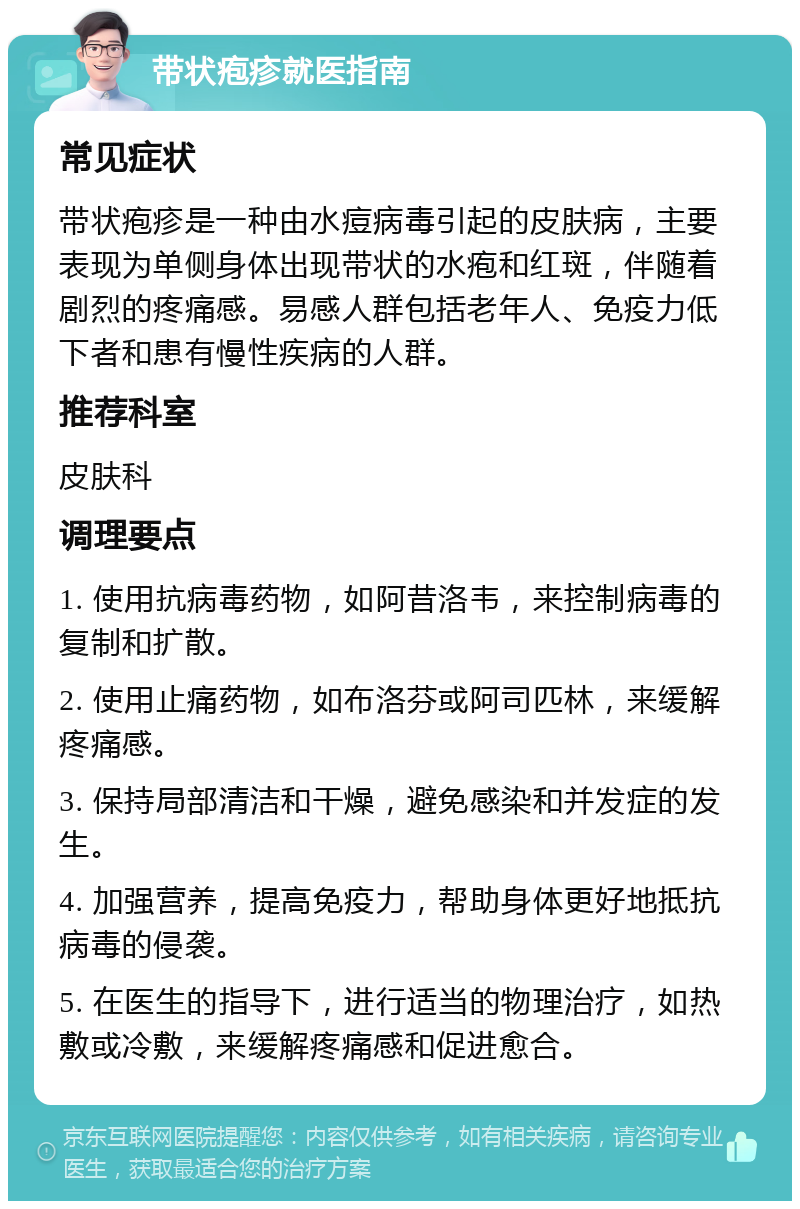 带状疱疹就医指南 常见症状 带状疱疹是一种由水痘病毒引起的皮肤病，主要表现为单侧身体出现带状的水疱和红斑，伴随着剧烈的疼痛感。易感人群包括老年人、免疫力低下者和患有慢性疾病的人群。 推荐科室 皮肤科 调理要点 1. 使用抗病毒药物，如阿昔洛韦，来控制病毒的复制和扩散。 2. 使用止痛药物，如布洛芬或阿司匹林，来缓解疼痛感。 3. 保持局部清洁和干燥，避免感染和并发症的发生。 4. 加强营养，提高免疫力，帮助身体更好地抵抗病毒的侵袭。 5. 在医生的指导下，进行适当的物理治疗，如热敷或冷敷，来缓解疼痛感和促进愈合。