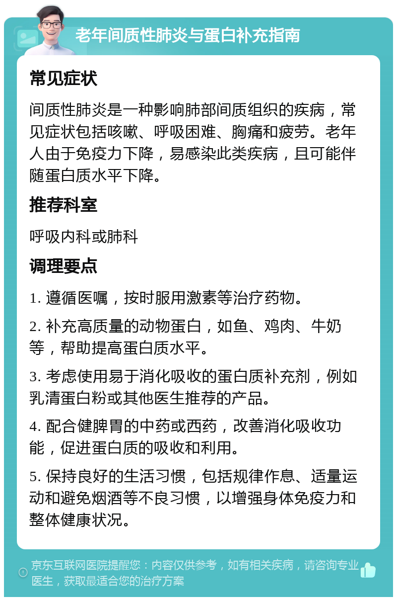 老年间质性肺炎与蛋白补充指南 常见症状 间质性肺炎是一种影响肺部间质组织的疾病，常见症状包括咳嗽、呼吸困难、胸痛和疲劳。老年人由于免疫力下降，易感染此类疾病，且可能伴随蛋白质水平下降。 推荐科室 呼吸内科或肺科 调理要点 1. 遵循医嘱，按时服用激素等治疗药物。 2. 补充高质量的动物蛋白，如鱼、鸡肉、牛奶等，帮助提高蛋白质水平。 3. 考虑使用易于消化吸收的蛋白质补充剂，例如乳清蛋白粉或其他医生推荐的产品。 4. 配合健脾胃的中药或西药，改善消化吸收功能，促进蛋白质的吸收和利用。 5. 保持良好的生活习惯，包括规律作息、适量运动和避免烟酒等不良习惯，以增强身体免疫力和整体健康状况。