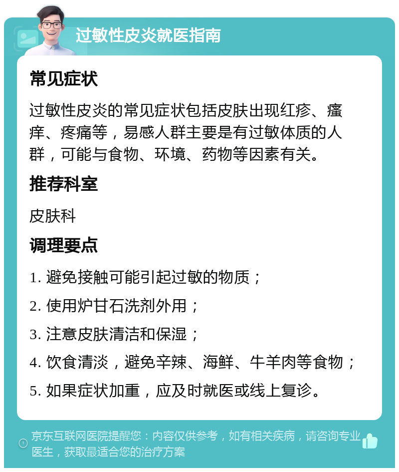 过敏性皮炎就医指南 常见症状 过敏性皮炎的常见症状包括皮肤出现红疹、瘙痒、疼痛等，易感人群主要是有过敏体质的人群，可能与食物、环境、药物等因素有关。 推荐科室 皮肤科 调理要点 1. 避免接触可能引起过敏的物质； 2. 使用炉甘石洗剂外用； 3. 注意皮肤清洁和保湿； 4. 饮食清淡，避免辛辣、海鲜、牛羊肉等食物； 5. 如果症状加重，应及时就医或线上复诊。