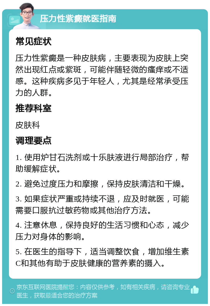 压力性紫癜就医指南 常见症状 压力性紫癜是一种皮肤病，主要表现为皮肤上突然出现红点或紫斑，可能伴随轻微的瘙痒或不适感。这种疾病多见于年轻人，尤其是经常承受压力的人群。 推荐科室 皮肤科 调理要点 1. 使用炉甘石洗剂或十乐肤液进行局部治疗，帮助缓解症状。 2. 避免过度压力和摩擦，保持皮肤清洁和干燥。 3. 如果症状严重或持续不退，应及时就医，可能需要口服抗过敏药物或其他治疗方法。 4. 注意休息，保持良好的生活习惯和心态，减少压力对身体的影响。 5. 在医生的指导下，适当调整饮食，增加维生素C和其他有助于皮肤健康的营养素的摄入。