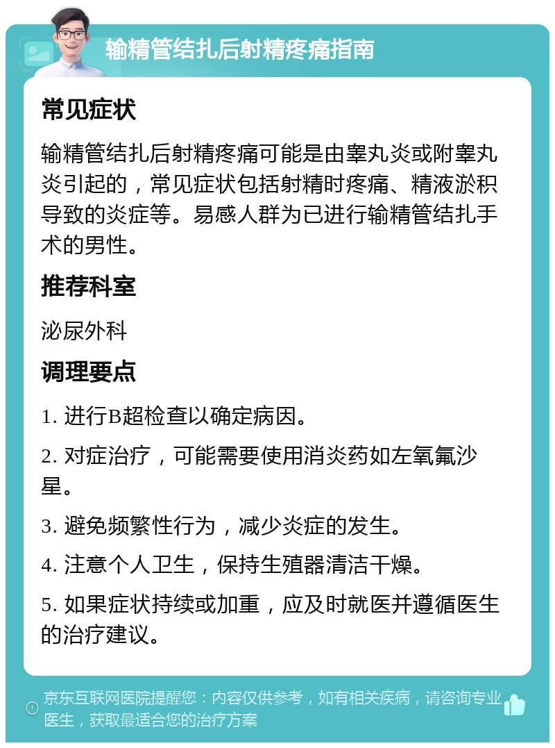 输精管结扎后射精疼痛指南 常见症状 输精管结扎后射精疼痛可能是由睾丸炎或附睾丸炎引起的，常见症状包括射精时疼痛、精液淤积导致的炎症等。易感人群为已进行输精管结扎手术的男性。 推荐科室 泌尿外科 调理要点 1. 进行B超检查以确定病因。 2. 对症治疗，可能需要使用消炎药如左氧氟沙星。 3. 避免频繁性行为，减少炎症的发生。 4. 注意个人卫生，保持生殖器清洁干燥。 5. 如果症状持续或加重，应及时就医并遵循医生的治疗建议。