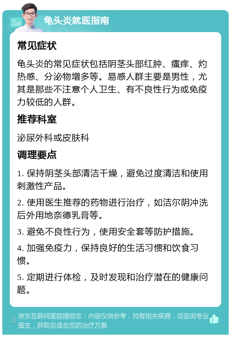 龟头炎就医指南 常见症状 龟头炎的常见症状包括阴茎头部红肿、瘙痒、灼热感、分泌物增多等。易感人群主要是男性，尤其是那些不注意个人卫生、有不良性行为或免疫力较低的人群。 推荐科室 泌尿外科或皮肤科 调理要点 1. 保持阴茎头部清洁干燥，避免过度清洁和使用刺激性产品。 2. 使用医生推荐的药物进行治疗，如洁尔阴冲洗后外用地奈德乳膏等。 3. 避免不良性行为，使用安全套等防护措施。 4. 加强免疫力，保持良好的生活习惯和饮食习惯。 5. 定期进行体检，及时发现和治疗潜在的健康问题。