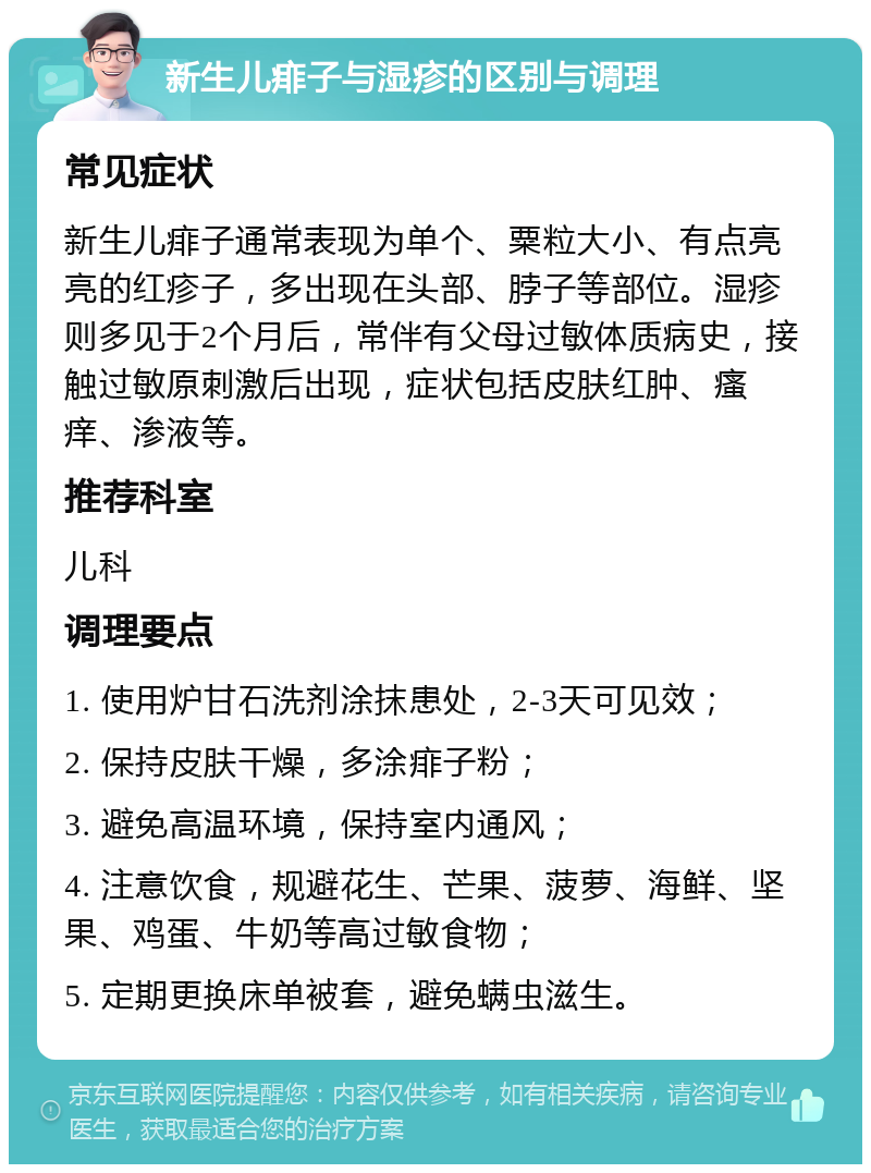 新生儿痱子与湿疹的区别与调理 常见症状 新生儿痱子通常表现为单个、粟粒大小、有点亮亮的红疹子，多出现在头部、脖子等部位。湿疹则多见于2个月后，常伴有父母过敏体质病史，接触过敏原刺激后出现，症状包括皮肤红肿、瘙痒、渗液等。 推荐科室 儿科 调理要点 1. 使用炉甘石洗剂涂抹患处，2-3天可见效； 2. 保持皮肤干燥，多涂痱子粉； 3. 避免高温环境，保持室内通风； 4. 注意饮食，规避花生、芒果、菠萝、海鲜、坚果、鸡蛋、牛奶等高过敏食物； 5. 定期更换床单被套，避免螨虫滋生。