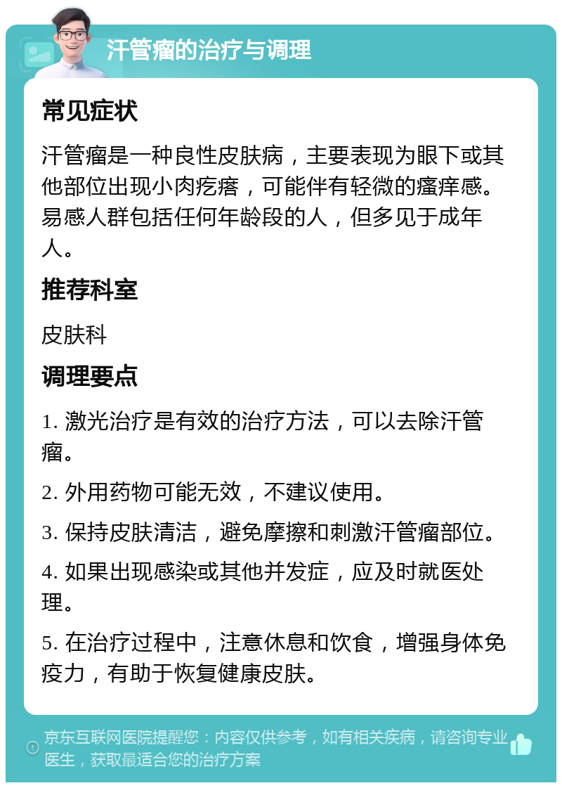 汗管瘤的治疗与调理 常见症状 汗管瘤是一种良性皮肤病，主要表现为眼下或其他部位出现小肉疙瘩，可能伴有轻微的瘙痒感。易感人群包括任何年龄段的人，但多见于成年人。 推荐科室 皮肤科 调理要点 1. 激光治疗是有效的治疗方法，可以去除汗管瘤。 2. 外用药物可能无效，不建议使用。 3. 保持皮肤清洁，避免摩擦和刺激汗管瘤部位。 4. 如果出现感染或其他并发症，应及时就医处理。 5. 在治疗过程中，注意休息和饮食，增强身体免疫力，有助于恢复健康皮肤。