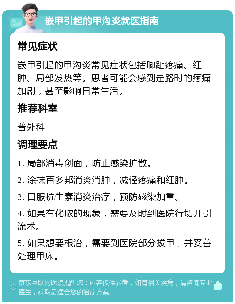 嵌甲引起的甲沟炎就医指南 常见症状 嵌甲引起的甲沟炎常见症状包括脚趾疼痛、红肿、局部发热等。患者可能会感到走路时的疼痛加剧，甚至影响日常生活。 推荐科室 普外科 调理要点 1. 局部消毒创面，防止感染扩散。 2. 涂抹百多邦消炎消肿，减轻疼痛和红肿。 3. 口服抗生素消炎治疗，预防感染加重。 4. 如果有化脓的现象，需要及时到医院行切开引流术。 5. 如果想要根治，需要到医院部分拔甲，并妥善处理甲床。