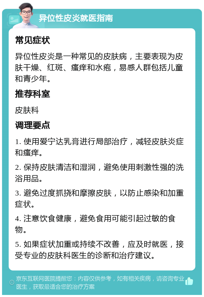 异位性皮炎就医指南 常见症状 异位性皮炎是一种常见的皮肤病，主要表现为皮肤干燥、红斑、瘙痒和水疱，易感人群包括儿童和青少年。 推荐科室 皮肤科 调理要点 1. 使用爱宁达乳膏进行局部治疗，减轻皮肤炎症和瘙痒。 2. 保持皮肤清洁和湿润，避免使用刺激性强的洗浴用品。 3. 避免过度抓挠和摩擦皮肤，以防止感染和加重症状。 4. 注意饮食健康，避免食用可能引起过敏的食物。 5. 如果症状加重或持续不改善，应及时就医，接受专业的皮肤科医生的诊断和治疗建议。