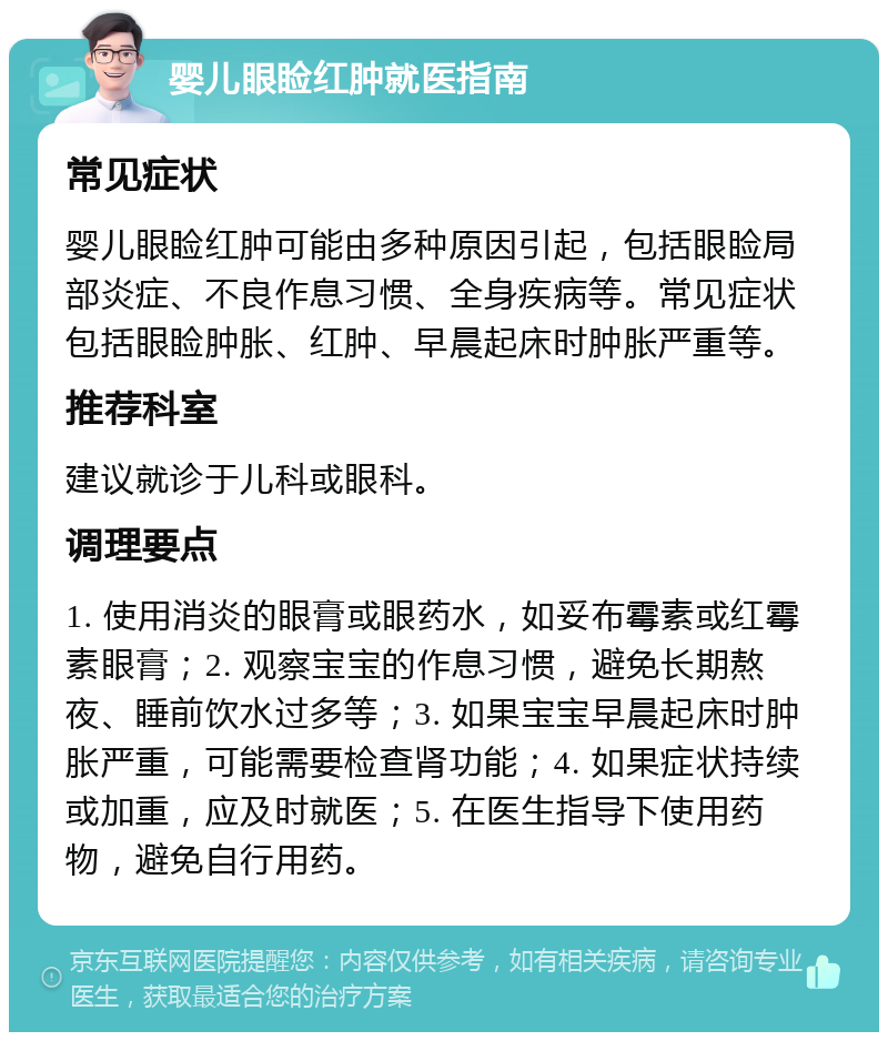 婴儿眼睑红肿就医指南 常见症状 婴儿眼睑红肿可能由多种原因引起，包括眼睑局部炎症、不良作息习惯、全身疾病等。常见症状包括眼睑肿胀、红肿、早晨起床时肿胀严重等。 推荐科室 建议就诊于儿科或眼科。 调理要点 1. 使用消炎的眼膏或眼药水，如妥布霉素或红霉素眼膏；2. 观察宝宝的作息习惯，避免长期熬夜、睡前饮水过多等；3. 如果宝宝早晨起床时肿胀严重，可能需要检查肾功能；4. 如果症状持续或加重，应及时就医；5. 在医生指导下使用药物，避免自行用药。