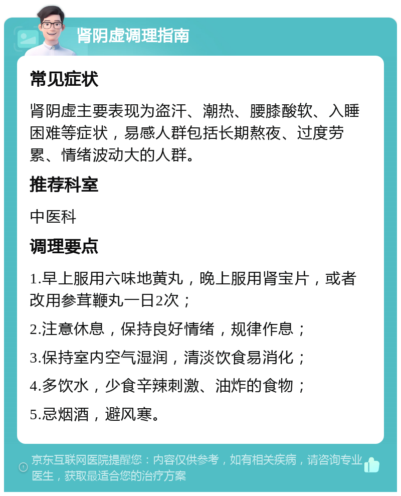 肾阴虚调理指南 常见症状 肾阴虚主要表现为盗汗、潮热、腰膝酸软、入睡困难等症状，易感人群包括长期熬夜、过度劳累、情绪波动大的人群。 推荐科室 中医科 调理要点 1.早上服用六味地黄丸，晚上服用肾宝片，或者改用参茸鞭丸一日2次； 2.注意休息，保持良好情绪，规律作息； 3.保持室内空气湿润，清淡饮食易消化； 4.多饮水，少食辛辣刺激、油炸的食物； 5.忌烟酒，避风寒。