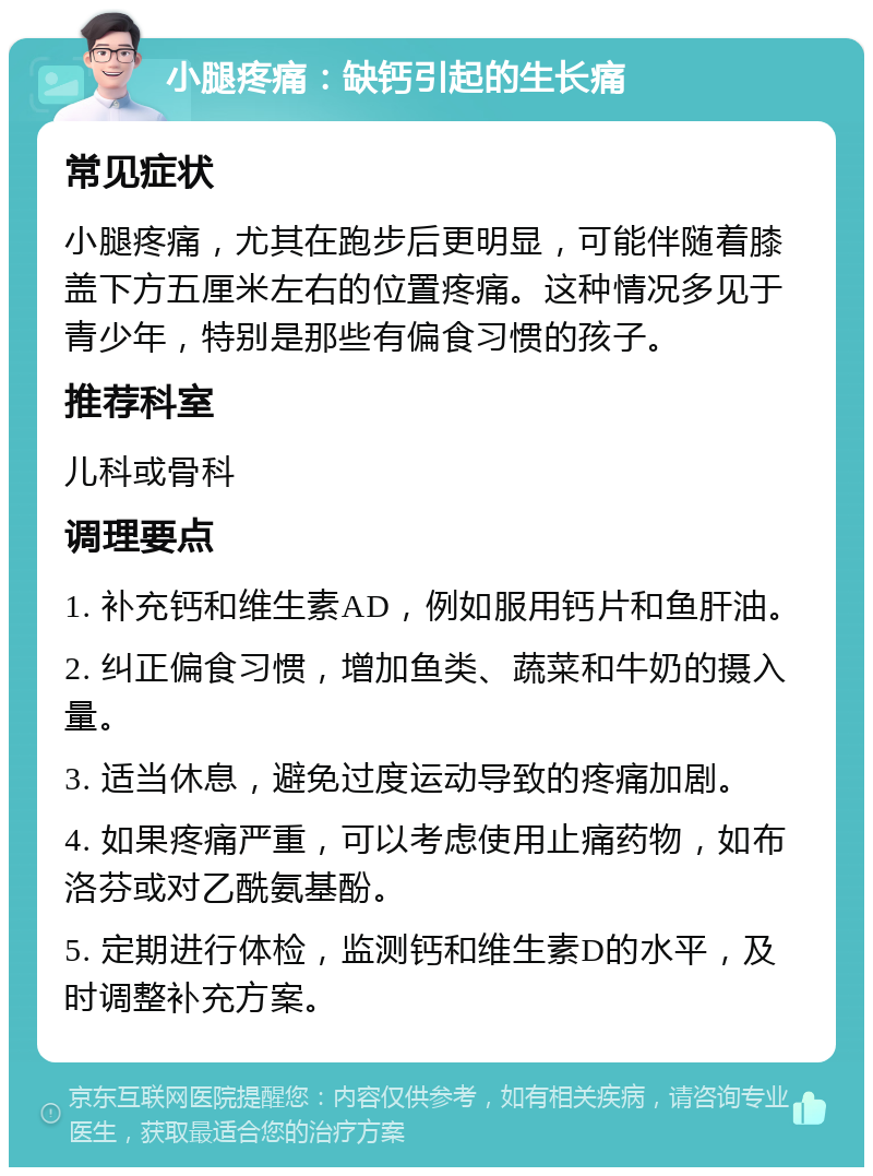 小腿疼痛：缺钙引起的生长痛 常见症状 小腿疼痛，尤其在跑步后更明显，可能伴随着膝盖下方五厘米左右的位置疼痛。这种情况多见于青少年，特别是那些有偏食习惯的孩子。 推荐科室 儿科或骨科 调理要点 1. 补充钙和维生素AD，例如服用钙片和鱼肝油。 2. 纠正偏食习惯，增加鱼类、蔬菜和牛奶的摄入量。 3. 适当休息，避免过度运动导致的疼痛加剧。 4. 如果疼痛严重，可以考虑使用止痛药物，如布洛芬或对乙酰氨基酚。 5. 定期进行体检，监测钙和维生素D的水平，及时调整补充方案。