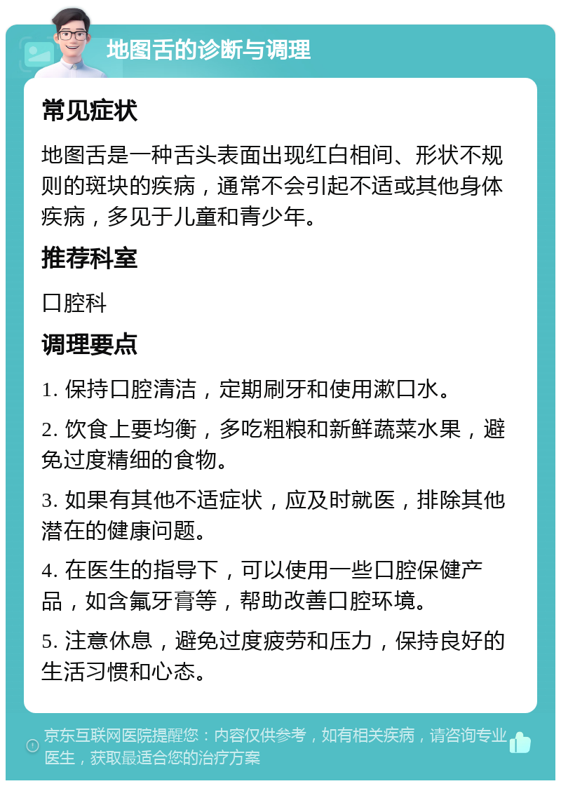 地图舌的诊断与调理 常见症状 地图舌是一种舌头表面出现红白相间、形状不规则的斑块的疾病，通常不会引起不适或其他身体疾病，多见于儿童和青少年。 推荐科室 口腔科 调理要点 1. 保持口腔清洁，定期刷牙和使用漱口水。 2. 饮食上要均衡，多吃粗粮和新鲜蔬菜水果，避免过度精细的食物。 3. 如果有其他不适症状，应及时就医，排除其他潜在的健康问题。 4. 在医生的指导下，可以使用一些口腔保健产品，如含氟牙膏等，帮助改善口腔环境。 5. 注意休息，避免过度疲劳和压力，保持良好的生活习惯和心态。