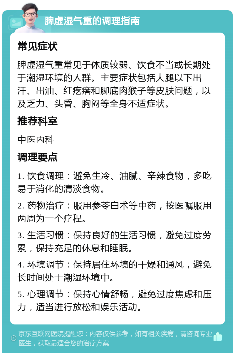 脾虚湿气重的调理指南 常见症状 脾虚湿气重常见于体质较弱、饮食不当或长期处于潮湿环境的人群。主要症状包括大腿以下出汗、出油、红疙瘩和脚底肉猴子等皮肤问题，以及乏力、头昏、胸闷等全身不适症状。 推荐科室 中医内科 调理要点 1. 饮食调理：避免生冷、油腻、辛辣食物，多吃易于消化的清淡食物。 2. 药物治疗：服用参苓白术等中药，按医嘱服用两周为一个疗程。 3. 生活习惯：保持良好的生活习惯，避免过度劳累，保持充足的休息和睡眠。 4. 环境调节：保持居住环境的干燥和通风，避免长时间处于潮湿环境中。 5. 心理调节：保持心情舒畅，避免过度焦虑和压力，适当进行放松和娱乐活动。