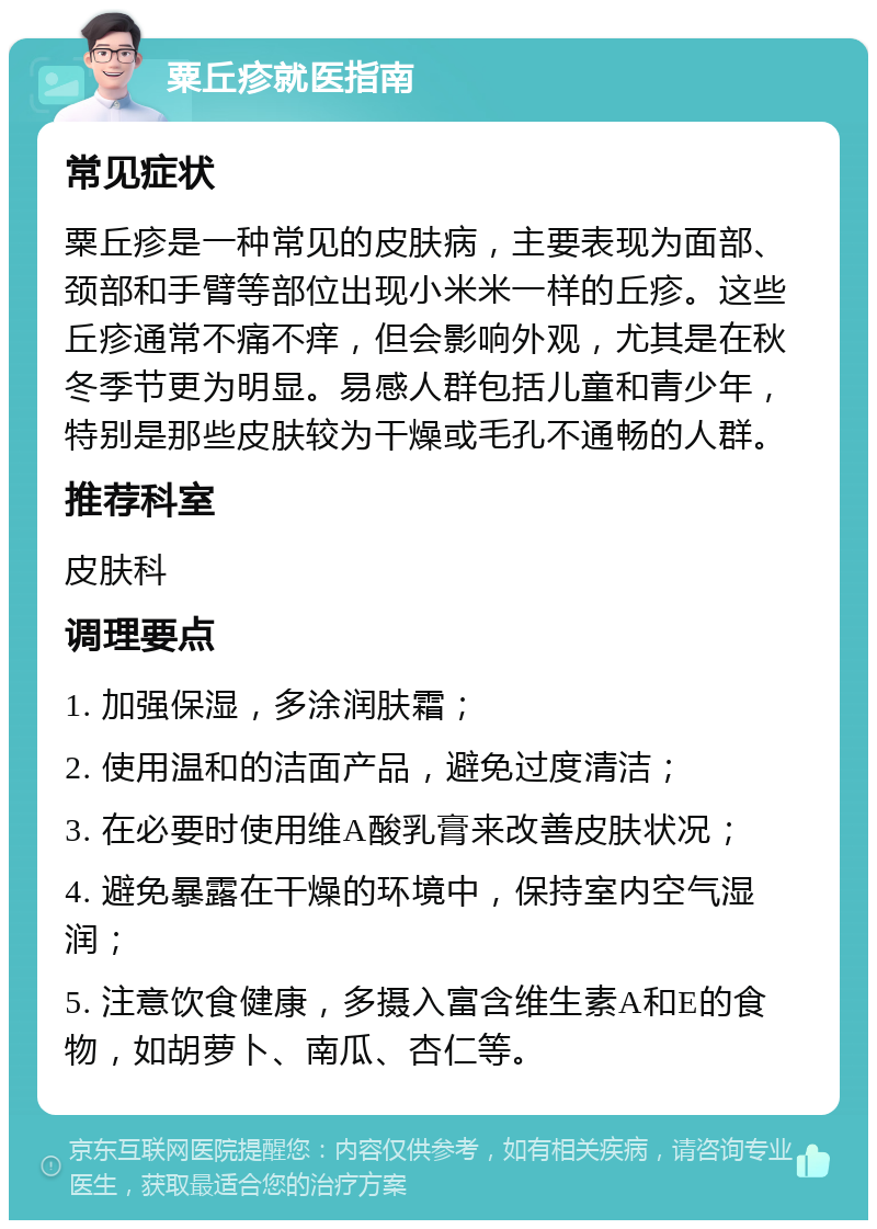 粟丘疹就医指南 常见症状 粟丘疹是一种常见的皮肤病，主要表现为面部、颈部和手臂等部位出现小米米一样的丘疹。这些丘疹通常不痛不痒，但会影响外观，尤其是在秋冬季节更为明显。易感人群包括儿童和青少年，特别是那些皮肤较为干燥或毛孔不通畅的人群。 推荐科室 皮肤科 调理要点 1. 加强保湿，多涂润肤霜； 2. 使用温和的洁面产品，避免过度清洁； 3. 在必要时使用维A酸乳膏来改善皮肤状况； 4. 避免暴露在干燥的环境中，保持室内空气湿润； 5. 注意饮食健康，多摄入富含维生素A和E的食物，如胡萝卜、南瓜、杏仁等。