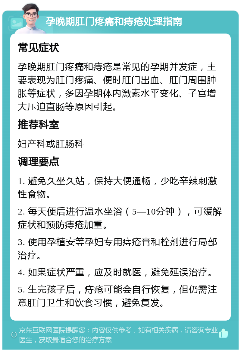 孕晚期肛门疼痛和痔疮处理指南 常见症状 孕晚期肛门疼痛和痔疮是常见的孕期并发症，主要表现为肛门疼痛、便时肛门出血、肛门周围肿胀等症状，多因孕期体内激素水平变化、子宫增大压迫直肠等原因引起。 推荐科室 妇产科或肛肠科 调理要点 1. 避免久坐久站，保持大便通畅，少吃辛辣刺激性食物。 2. 每天便后进行温水坐浴（5—10分钟），可缓解症状和预防痔疮加重。 3. 使用孕植安等孕妇专用痔疮膏和栓剂进行局部治疗。 4. 如果症状严重，应及时就医，避免延误治疗。 5. 生完孩子后，痔疮可能会自行恢复，但仍需注意肛门卫生和饮食习惯，避免复发。