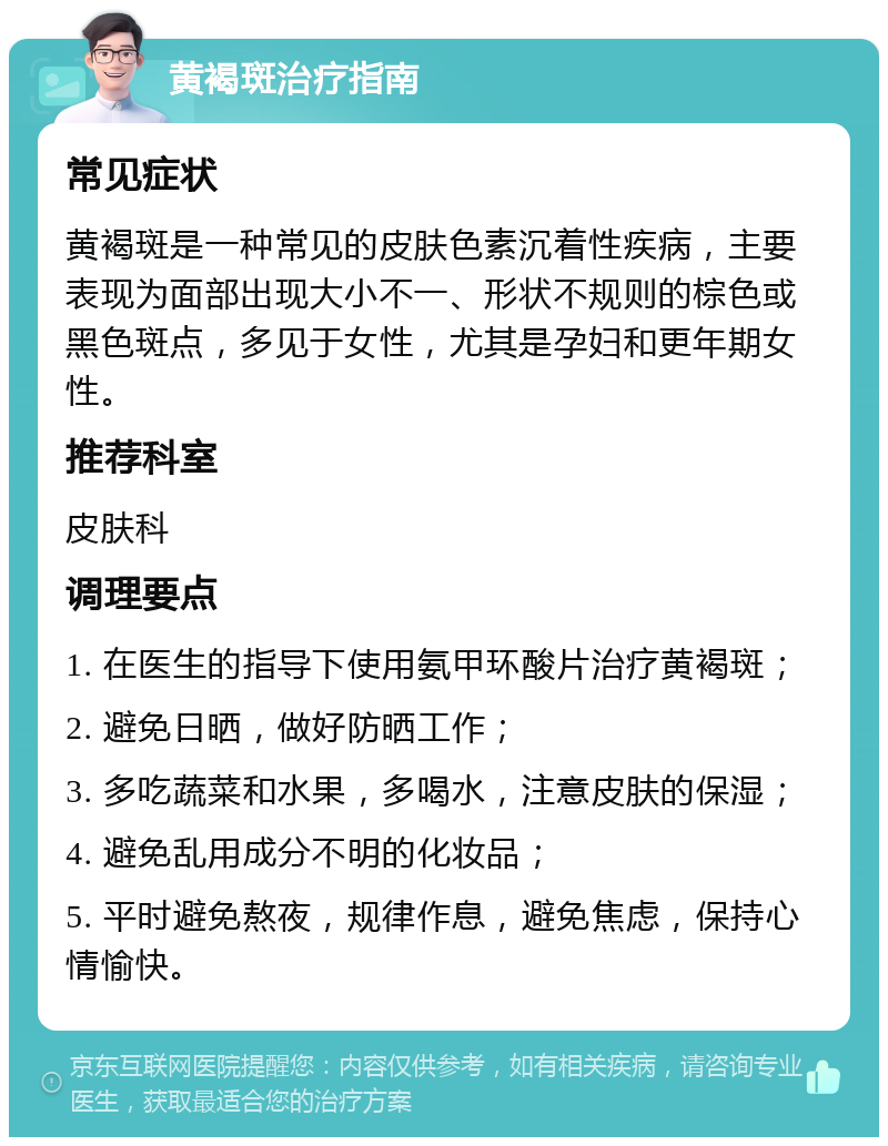 黄褐斑治疗指南 常见症状 黄褐斑是一种常见的皮肤色素沉着性疾病，主要表现为面部出现大小不一、形状不规则的棕色或黑色斑点，多见于女性，尤其是孕妇和更年期女性。 推荐科室 皮肤科 调理要点 1. 在医生的指导下使用氨甲环酸片治疗黄褐斑； 2. 避免日晒，做好防晒工作； 3. 多吃蔬菜和水果，多喝水，注意皮肤的保湿； 4. 避免乱用成分不明的化妆品； 5. 平时避免熬夜，规律作息，避免焦虑，保持心情愉快。