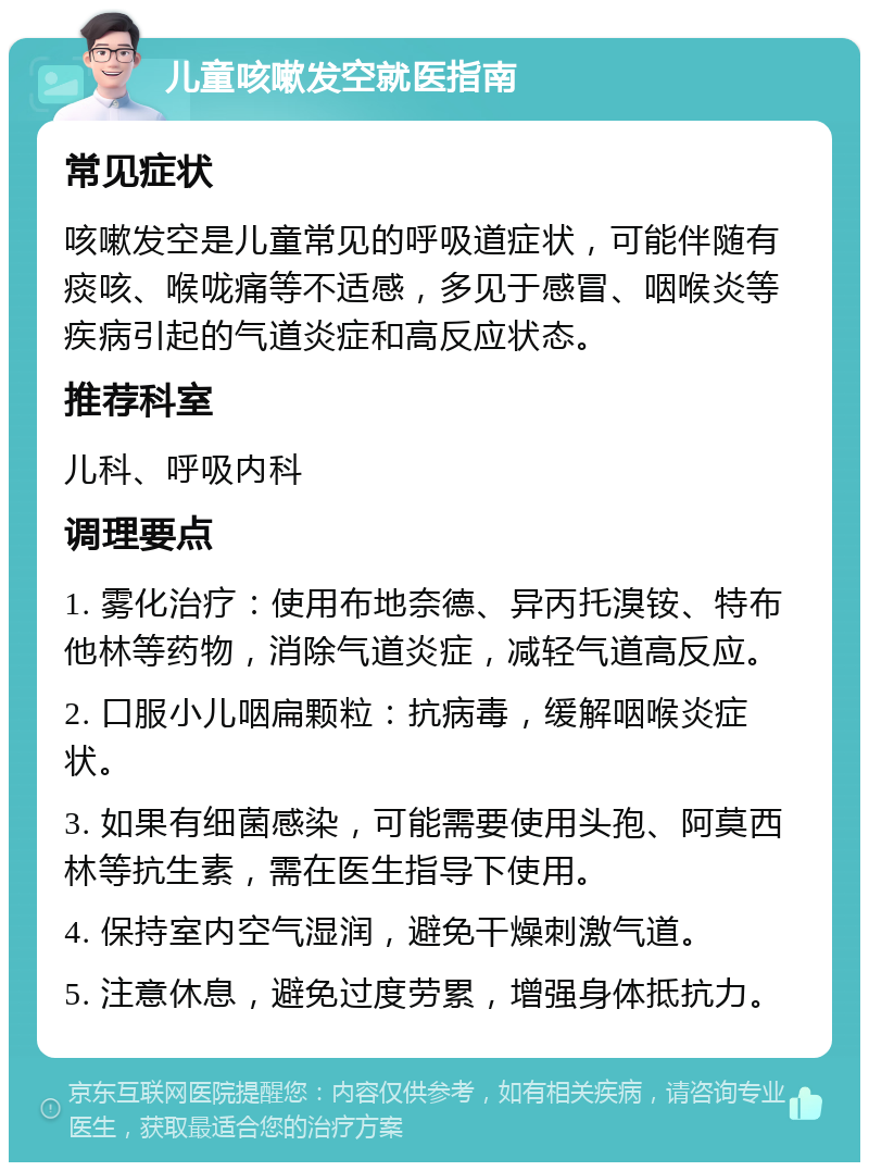 儿童咳嗽发空就医指南 常见症状 咳嗽发空是儿童常见的呼吸道症状，可能伴随有痰咳、喉咙痛等不适感，多见于感冒、咽喉炎等疾病引起的气道炎症和高反应状态。 推荐科室 儿科、呼吸内科 调理要点 1. 雾化治疗：使用布地奈德、异丙托溴铵、特布他林等药物，消除气道炎症，减轻气道高反应。 2. 口服小儿咽扁颗粒：抗病毒，缓解咽喉炎症状。 3. 如果有细菌感染，可能需要使用头孢、阿莫西林等抗生素，需在医生指导下使用。 4. 保持室内空气湿润，避免干燥刺激气道。 5. 注意休息，避免过度劳累，增强身体抵抗力。