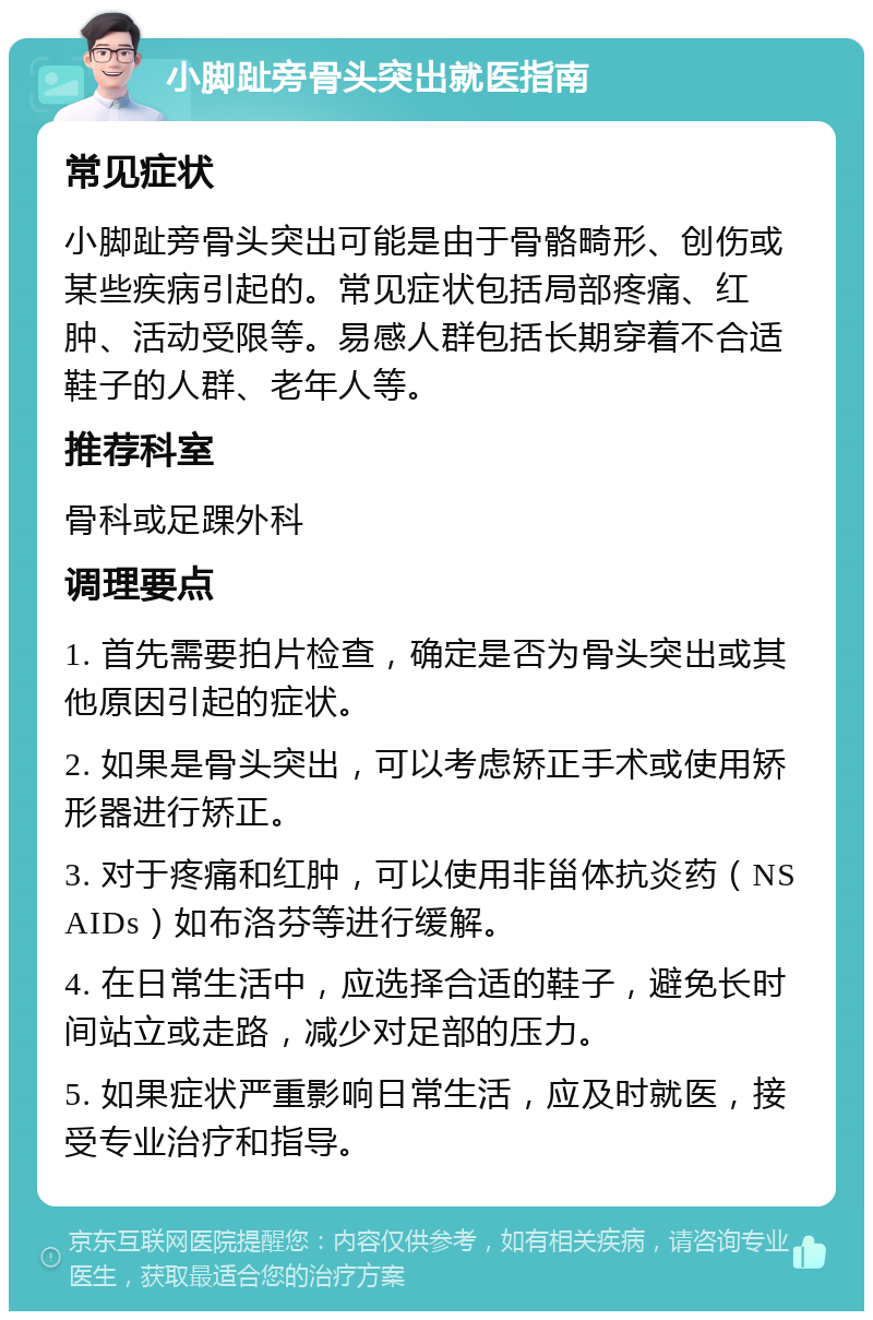 小脚趾旁骨头突出就医指南 常见症状 小脚趾旁骨头突出可能是由于骨骼畸形、创伤或某些疾病引起的。常见症状包括局部疼痛、红肿、活动受限等。易感人群包括长期穿着不合适鞋子的人群、老年人等。 推荐科室 骨科或足踝外科 调理要点 1. 首先需要拍片检查，确定是否为骨头突出或其他原因引起的症状。 2. 如果是骨头突出，可以考虑矫正手术或使用矫形器进行矫正。 3. 对于疼痛和红肿，可以使用非甾体抗炎药（NSAIDs）如布洛芬等进行缓解。 4. 在日常生活中，应选择合适的鞋子，避免长时间站立或走路，减少对足部的压力。 5. 如果症状严重影响日常生活，应及时就医，接受专业治疗和指导。