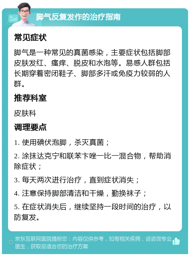 脚气反复发作的治疗指南 常见症状 脚气是一种常见的真菌感染，主要症状包括脚部皮肤发红、瘙痒、脱皮和水泡等。易感人群包括长期穿着密闭鞋子、脚部多汗或免疫力较弱的人群。 推荐科室 皮肤科 调理要点 1. 使用碘伏泡脚，杀灭真菌； 2. 涂抹达克宁和联苯卞唑一比一混合物，帮助消除症状； 3. 每天两次进行治疗，直到症状消失； 4. 注意保持脚部清洁和干燥，勤换袜子； 5. 在症状消失后，继续坚持一段时间的治疗，以防复发。