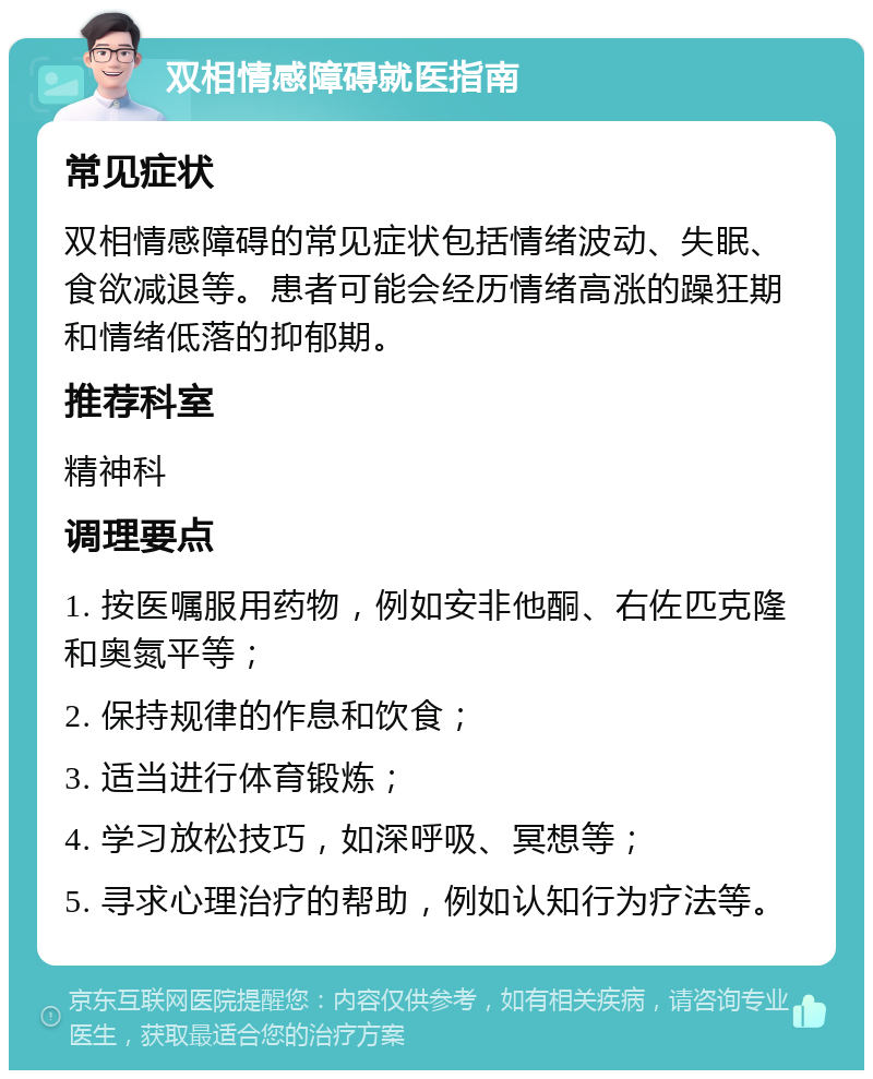 双相情感障碍就医指南 常见症状 双相情感障碍的常见症状包括情绪波动、失眠、食欲减退等。患者可能会经历情绪高涨的躁狂期和情绪低落的抑郁期。 推荐科室 精神科 调理要点 1. 按医嘱服用药物，例如安非他酮、右佐匹克隆和奥氮平等； 2. 保持规律的作息和饮食； 3. 适当进行体育锻炼； 4. 学习放松技巧，如深呼吸、冥想等； 5. 寻求心理治疗的帮助，例如认知行为疗法等。