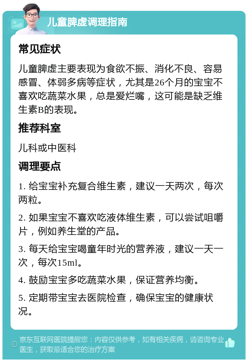 儿童脾虚调理指南 常见症状 儿童脾虚主要表现为食欲不振、消化不良、容易感冒、体弱多病等症状，尤其是26个月的宝宝不喜欢吃蔬菜水果，总是爱烂嘴，这可能是缺乏维生素B的表现。 推荐科室 儿科或中医科 调理要点 1. 给宝宝补充复合维生素，建议一天两次，每次两粒。 2. 如果宝宝不喜欢吃液体维生素，可以尝试咀嚼片，例如养生堂的产品。 3. 每天给宝宝喝童年时光的营养液，建议一天一次，每次15ml。 4. 鼓励宝宝多吃蔬菜水果，保证营养均衡。 5. 定期带宝宝去医院检查，确保宝宝的健康状况。