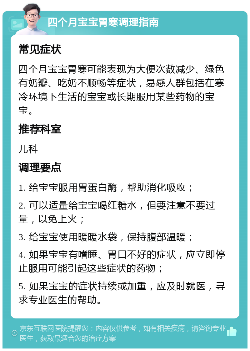 四个月宝宝胃寒调理指南 常见症状 四个月宝宝胃寒可能表现为大便次数减少、绿色有奶瓣、吃奶不顺畅等症状，易感人群包括在寒冷环境下生活的宝宝或长期服用某些药物的宝宝。 推荐科室 儿科 调理要点 1. 给宝宝服用胃蛋白酶，帮助消化吸收； 2. 可以适量给宝宝喝红糖水，但要注意不要过量，以免上火； 3. 给宝宝使用暖暖水袋，保持腹部温暖； 4. 如果宝宝有嗜睡、胃口不好的症状，应立即停止服用可能引起这些症状的药物； 5. 如果宝宝的症状持续或加重，应及时就医，寻求专业医生的帮助。