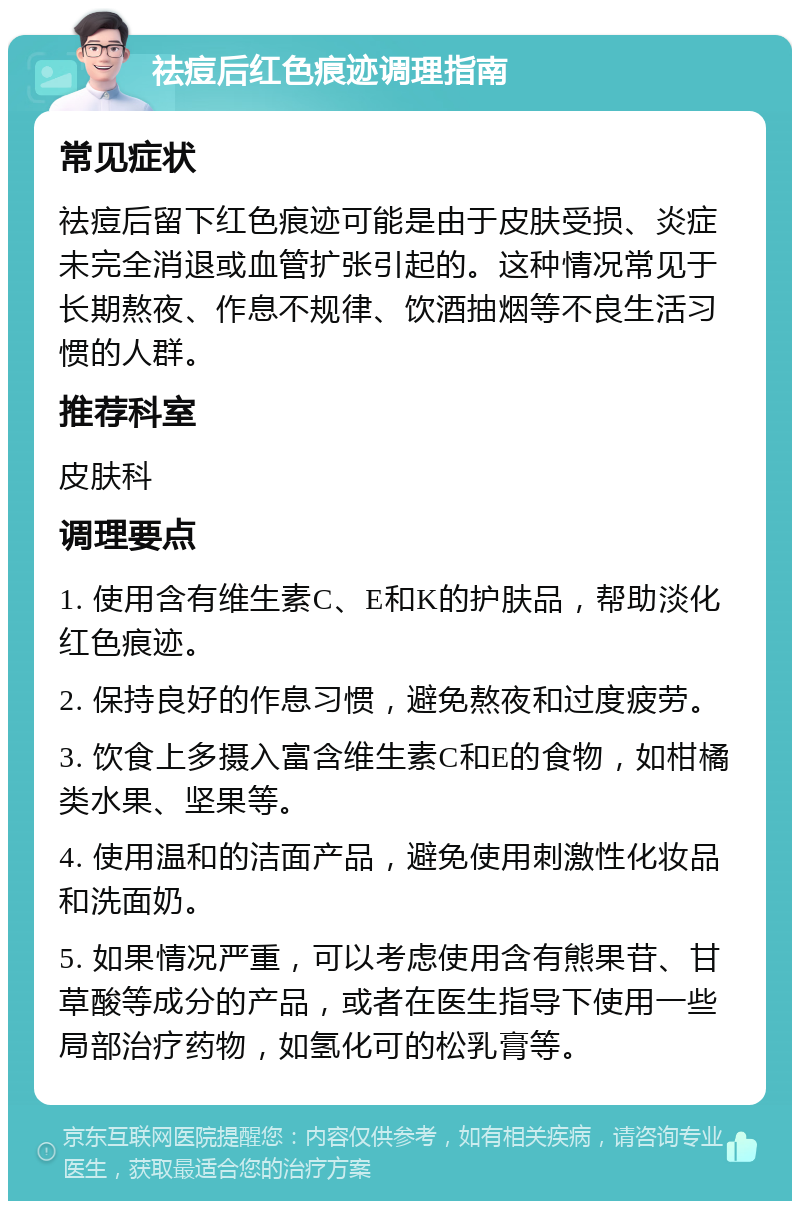 祛痘后红色痕迹调理指南 常见症状 祛痘后留下红色痕迹可能是由于皮肤受损、炎症未完全消退或血管扩张引起的。这种情况常见于长期熬夜、作息不规律、饮酒抽烟等不良生活习惯的人群。 推荐科室 皮肤科 调理要点 1. 使用含有维生素C、E和K的护肤品，帮助淡化红色痕迹。 2. 保持良好的作息习惯，避免熬夜和过度疲劳。 3. 饮食上多摄入富含维生素C和E的食物，如柑橘类水果、坚果等。 4. 使用温和的洁面产品，避免使用刺激性化妆品和洗面奶。 5. 如果情况严重，可以考虑使用含有熊果苷、甘草酸等成分的产品，或者在医生指导下使用一些局部治疗药物，如氢化可的松乳膏等。