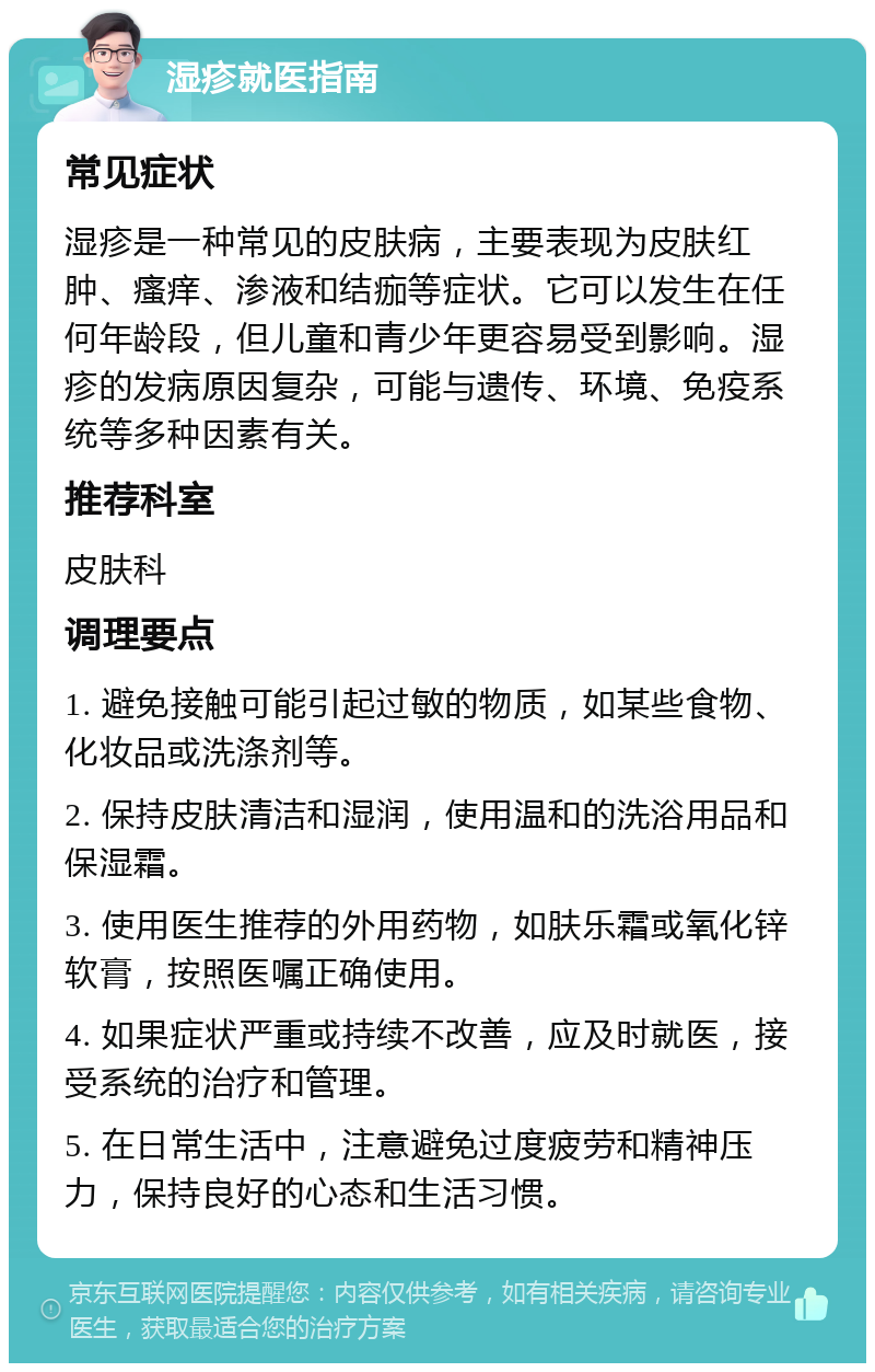 湿疹就医指南 常见症状 湿疹是一种常见的皮肤病，主要表现为皮肤红肿、瘙痒、渗液和结痂等症状。它可以发生在任何年龄段，但儿童和青少年更容易受到影响。湿疹的发病原因复杂，可能与遗传、环境、免疫系统等多种因素有关。 推荐科室 皮肤科 调理要点 1. 避免接触可能引起过敏的物质，如某些食物、化妆品或洗涤剂等。 2. 保持皮肤清洁和湿润，使用温和的洗浴用品和保湿霜。 3. 使用医生推荐的外用药物，如肤乐霜或氧化锌软膏，按照医嘱正确使用。 4. 如果症状严重或持续不改善，应及时就医，接受系统的治疗和管理。 5. 在日常生活中，注意避免过度疲劳和精神压力，保持良好的心态和生活习惯。