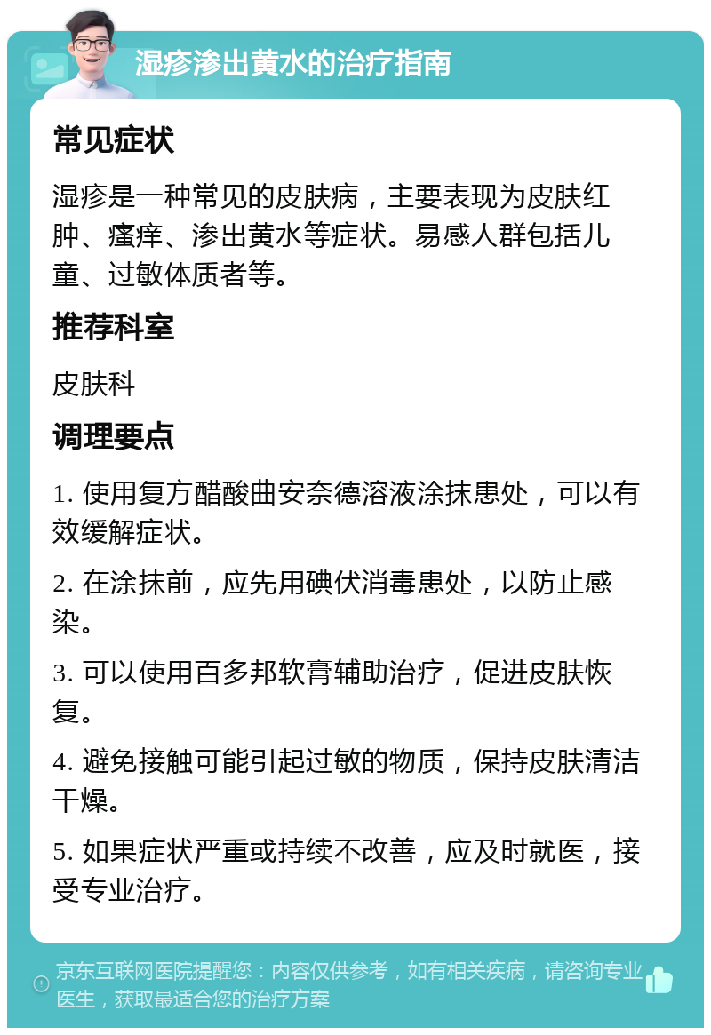 湿疹渗出黄水的治疗指南 常见症状 湿疹是一种常见的皮肤病，主要表现为皮肤红肿、瘙痒、渗出黄水等症状。易感人群包括儿童、过敏体质者等。 推荐科室 皮肤科 调理要点 1. 使用复方醋酸曲安奈德溶液涂抹患处，可以有效缓解症状。 2. 在涂抹前，应先用碘伏消毒患处，以防止感染。 3. 可以使用百多邦软膏辅助治疗，促进皮肤恢复。 4. 避免接触可能引起过敏的物质，保持皮肤清洁干燥。 5. 如果症状严重或持续不改善，应及时就医，接受专业治疗。