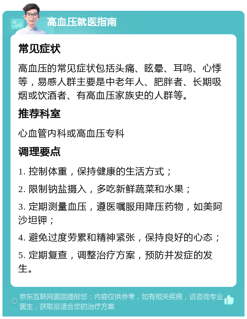 高血压就医指南 常见症状 高血压的常见症状包括头痛、眩晕、耳鸣、心悸等，易感人群主要是中老年人、肥胖者、长期吸烟或饮酒者、有高血压家族史的人群等。 推荐科室 心血管内科或高血压专科 调理要点 1. 控制体重，保持健康的生活方式； 2. 限制钠盐摄入，多吃新鲜蔬菜和水果； 3. 定期测量血压，遵医嘱服用降压药物，如美阿沙坦钾； 4. 避免过度劳累和精神紧张，保持良好的心态； 5. 定期复查，调整治疗方案，预防并发症的发生。