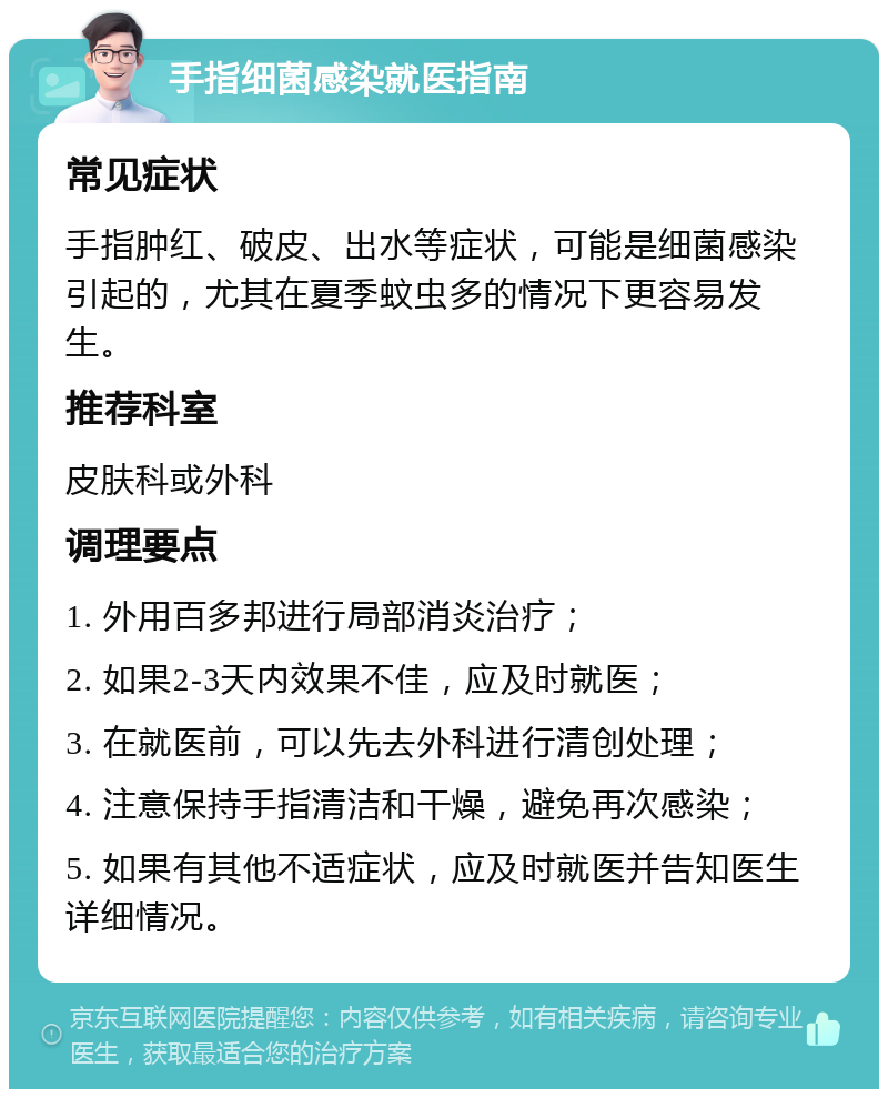 手指细菌感染就医指南 常见症状 手指肿红、破皮、出水等症状，可能是细菌感染引起的，尤其在夏季蚊虫多的情况下更容易发生。 推荐科室 皮肤科或外科 调理要点 1. 外用百多邦进行局部消炎治疗； 2. 如果2-3天内效果不佳，应及时就医； 3. 在就医前，可以先去外科进行清创处理； 4. 注意保持手指清洁和干燥，避免再次感染； 5. 如果有其他不适症状，应及时就医并告知医生详细情况。