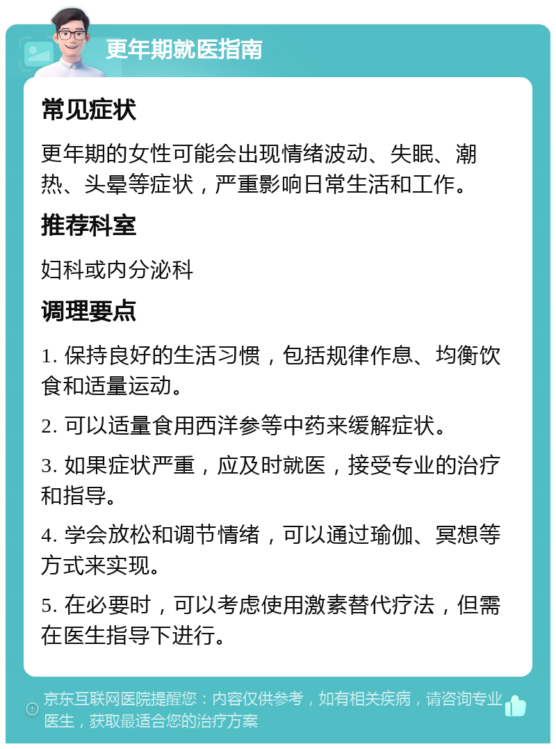 更年期就医指南 常见症状 更年期的女性可能会出现情绪波动、失眠、潮热、头晕等症状，严重影响日常生活和工作。 推荐科室 妇科或内分泌科 调理要点 1. 保持良好的生活习惯，包括规律作息、均衡饮食和适量运动。 2. 可以适量食用西洋参等中药来缓解症状。 3. 如果症状严重，应及时就医，接受专业的治疗和指导。 4. 学会放松和调节情绪，可以通过瑜伽、冥想等方式来实现。 5. 在必要时，可以考虑使用激素替代疗法，但需在医生指导下进行。