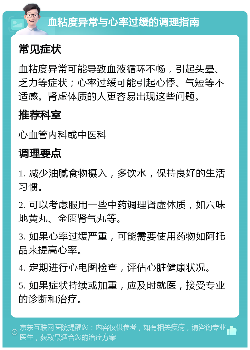 血粘度异常与心率过缓的调理指南 常见症状 血粘度异常可能导致血液循环不畅，引起头晕、乏力等症状；心率过缓可能引起心悸、气短等不适感。肾虚体质的人更容易出现这些问题。 推荐科室 心血管内科或中医科 调理要点 1. 减少油腻食物摄入，多饮水，保持良好的生活习惯。 2. 可以考虑服用一些中药调理肾虚体质，如六味地黄丸、金匮肾气丸等。 3. 如果心率过缓严重，可能需要使用药物如阿托品来提高心率。 4. 定期进行心电图检查，评估心脏健康状况。 5. 如果症状持续或加重，应及时就医，接受专业的诊断和治疗。