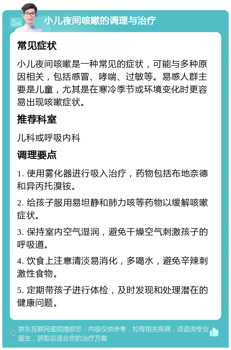 小儿夜间咳嗽的调理与治疗 常见症状 小儿夜间咳嗽是一种常见的症状，可能与多种原因相关，包括感冒、哮喘、过敏等。易感人群主要是儿童，尤其是在寒冷季节或环境变化时更容易出现咳嗽症状。 推荐科室 儿科或呼吸内科 调理要点 1. 使用雾化器进行吸入治疗，药物包括布地奈德和异丙托溴铵。 2. 给孩子服用易坦静和肺力咳等药物以缓解咳嗽症状。 3. 保持室内空气湿润，避免干燥空气刺激孩子的呼吸道。 4. 饮食上注意清淡易消化，多喝水，避免辛辣刺激性食物。 5. 定期带孩子进行体检，及时发现和处理潜在的健康问题。