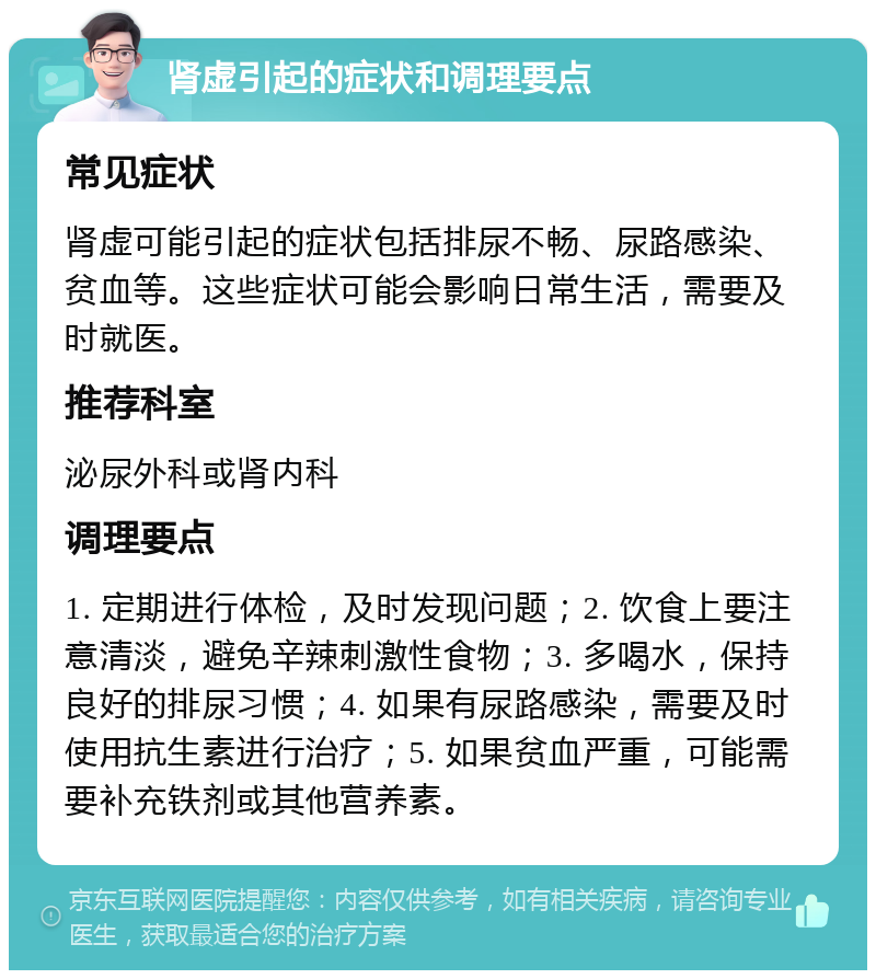 肾虚引起的症状和调理要点 常见症状 肾虚可能引起的症状包括排尿不畅、尿路感染、贫血等。这些症状可能会影响日常生活，需要及时就医。 推荐科室 泌尿外科或肾内科 调理要点 1. 定期进行体检，及时发现问题；2. 饮食上要注意清淡，避免辛辣刺激性食物；3. 多喝水，保持良好的排尿习惯；4. 如果有尿路感染，需要及时使用抗生素进行治疗；5. 如果贫血严重，可能需要补充铁剂或其他营养素。