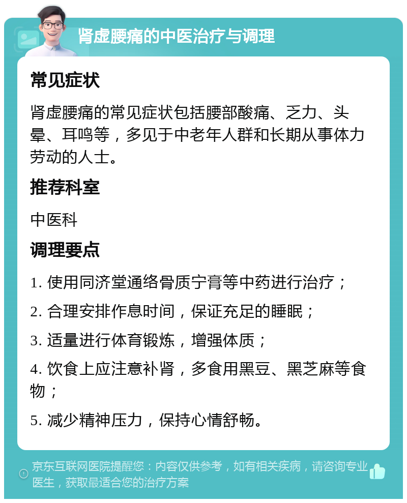 肾虚腰痛的中医治疗与调理 常见症状 肾虚腰痛的常见症状包括腰部酸痛、乏力、头晕、耳鸣等，多见于中老年人群和长期从事体力劳动的人士。 推荐科室 中医科 调理要点 1. 使用同济堂通络骨质宁膏等中药进行治疗； 2. 合理安排作息时间，保证充足的睡眠； 3. 适量进行体育锻炼，增强体质； 4. 饮食上应注意补肾，多食用黑豆、黑芝麻等食物； 5. 减少精神压力，保持心情舒畅。