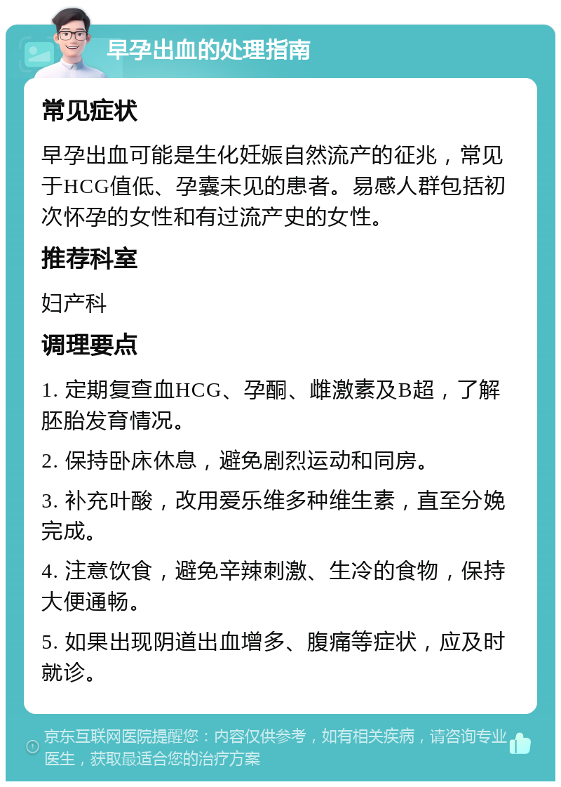 早孕出血的处理指南 常见症状 早孕出血可能是生化妊娠自然流产的征兆，常见于HCG值低、孕囊未见的患者。易感人群包括初次怀孕的女性和有过流产史的女性。 推荐科室 妇产科 调理要点 1. 定期复查血HCG、孕酮、雌激素及B超，了解胚胎发育情况。 2. 保持卧床休息，避免剧烈运动和同房。 3. 补充叶酸，改用爱乐维多种维生素，直至分娩完成。 4. 注意饮食，避免辛辣刺激、生冷的食物，保持大便通畅。 5. 如果出现阴道出血增多、腹痛等症状，应及时就诊。