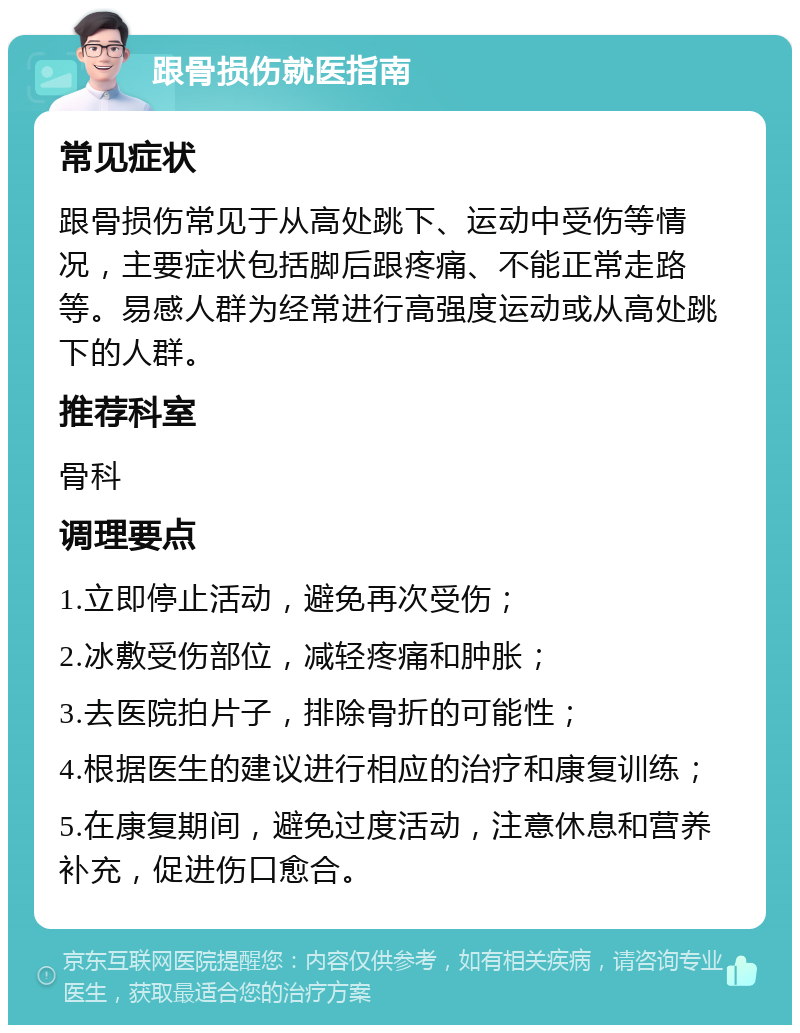 跟骨损伤就医指南 常见症状 跟骨损伤常见于从高处跳下、运动中受伤等情况，主要症状包括脚后跟疼痛、不能正常走路等。易感人群为经常进行高强度运动或从高处跳下的人群。 推荐科室 骨科 调理要点 1.立即停止活动，避免再次受伤； 2.冰敷受伤部位，减轻疼痛和肿胀； 3.去医院拍片子，排除骨折的可能性； 4.根据医生的建议进行相应的治疗和康复训练； 5.在康复期间，避免过度活动，注意休息和营养补充，促进伤口愈合。