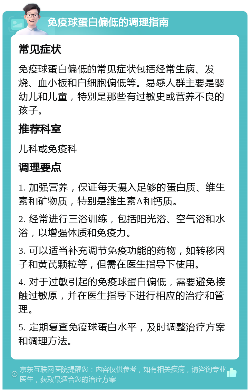 免疫球蛋白偏低的调理指南 常见症状 免疫球蛋白偏低的常见症状包括经常生病、发烧、血小板和白细胞偏低等。易感人群主要是婴幼儿和儿童，特别是那些有过敏史或营养不良的孩子。 推荐科室 儿科或免疫科 调理要点 1. 加强营养，保证每天摄入足够的蛋白质、维生素和矿物质，特别是维生素A和钙质。 2. 经常进行三浴训练，包括阳光浴、空气浴和水浴，以增强体质和免疫力。 3. 可以适当补充调节免疫功能的药物，如转移因子和黄芪颗粒等，但需在医生指导下使用。 4. 对于过敏引起的免疫球蛋白偏低，需要避免接触过敏原，并在医生指导下进行相应的治疗和管理。 5. 定期复查免疫球蛋白水平，及时调整治疗方案和调理方法。