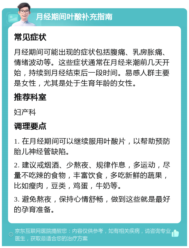 月经期间叶酸补充指南 常见症状 月经期间可能出现的症状包括腹痛、乳房胀痛、情绪波动等。这些症状通常在月经来潮前几天开始，持续到月经结束后一段时间。易感人群主要是女性，尤其是处于生育年龄的女性。 推荐科室 妇产科 调理要点 1. 在月经期间可以继续服用叶酸片，以帮助预防胎儿神经管缺陷。 2. 建议戒烟酒、少熬夜、规律作息，多运动，尽量不吃辣的食物，丰富饮食，多吃新鲜的蔬果，比如瘦肉，豆类，鸡蛋，牛奶等。 3. 避免熬夜，保持心情舒畅，做到这些就是最好的孕育准备。